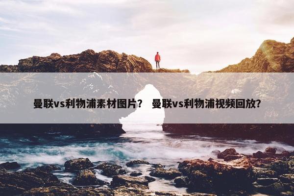 曼联vs利物浦素材图片？ 曼联vs利物浦视频回放？