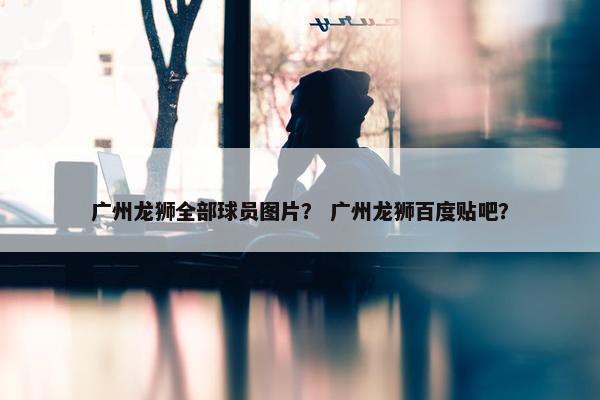 广州龙狮全部球员图片？ 广州龙狮百度贴吧？
