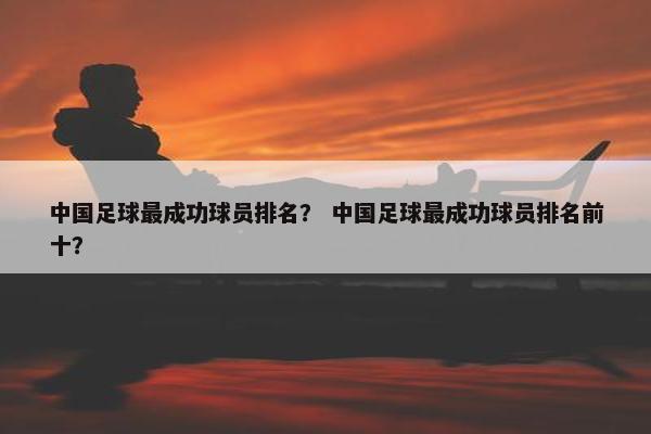 中国足球最成功球员排名？ 中国足球最成功球员排名前十？