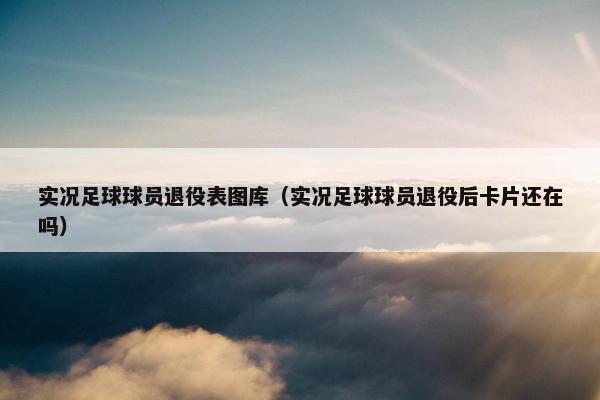 实况足球球员退役表图库（实况足球球员退役后卡片还在吗）