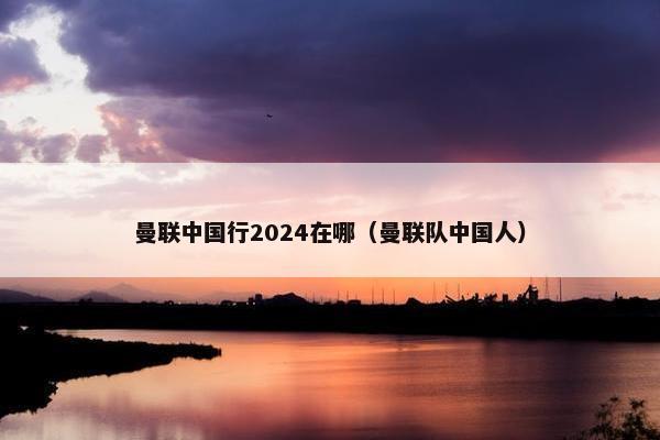 曼联中国行2024在哪（曼联队中国人）