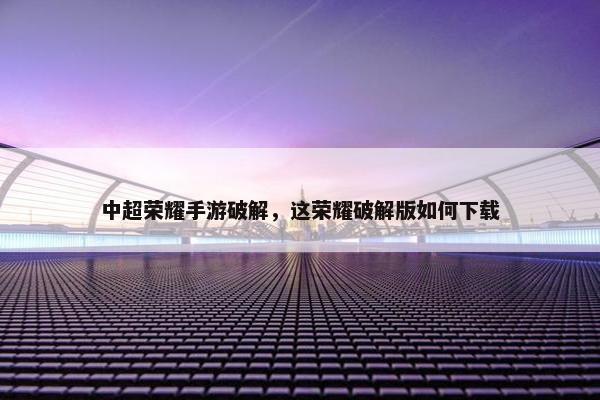 中超荣耀手游破解，这荣耀破解版如何下载