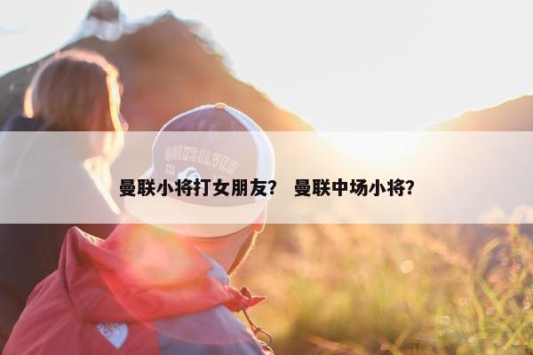 曼联小将打女朋友？ 曼联中场小将？