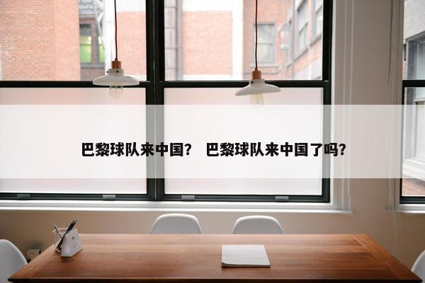 巴黎球队来中国？ 巴黎球队来中国了吗？