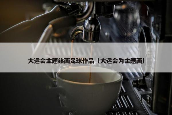 大运会主题绘画足球作品（大运会为主题画）