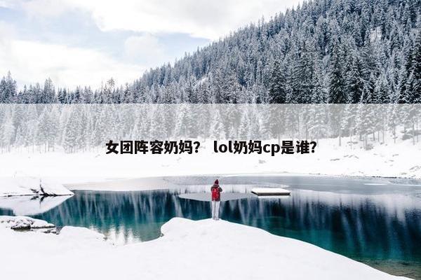 女团阵容奶妈？ lol奶妈cp是谁？