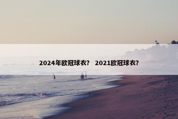 2024年欧冠球衣？ 2021欧冠球衣？