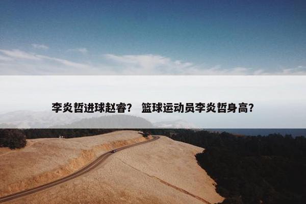 李炎哲进球赵睿？ 篮球运动员李炎哲身高？