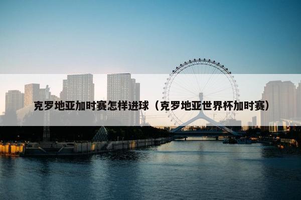 克罗地亚加时赛怎样进球（克罗地亚世界杯加时赛）