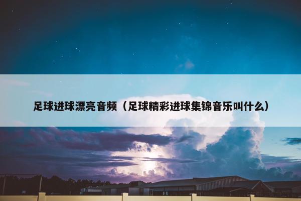 足球进球漂亮音频（足球精彩进球集锦音乐叫什么）