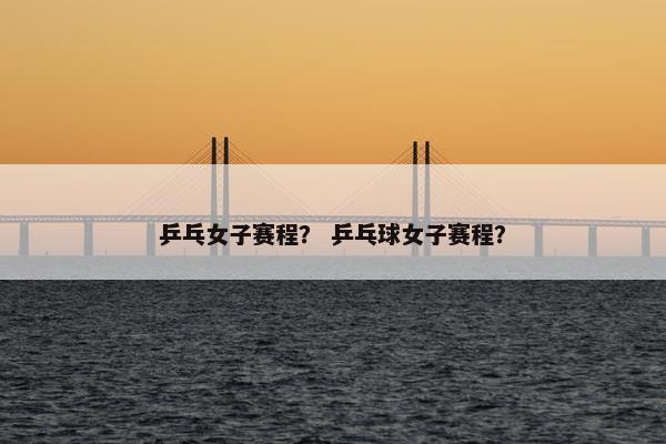 乒乓女子赛程？ 乒乓球女子赛程？