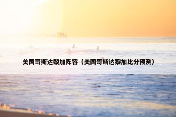 美国哥斯达黎加阵容（美国哥斯达黎加比分预测）