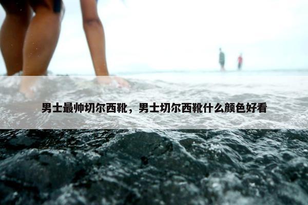 男士最帅切尔西靴，男士切尔西靴什么颜色好看