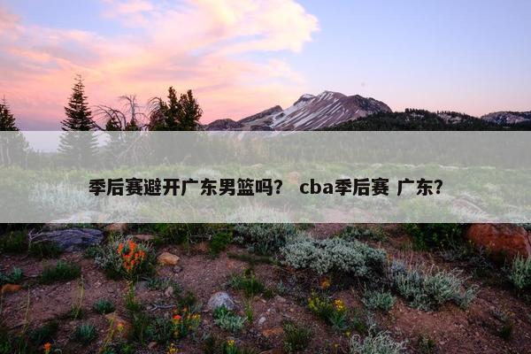季后赛避开广东男篮吗？ cba季后赛 广东？