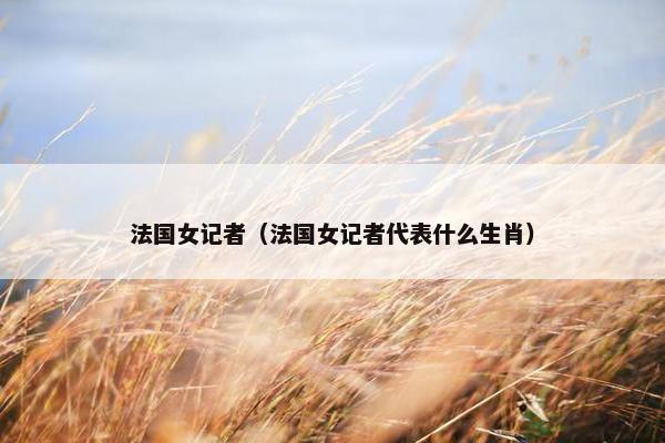 法国女记者（法国女记者代表什么生肖）