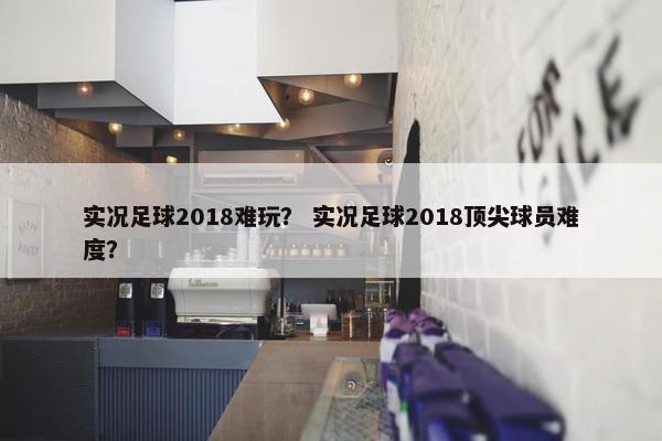实况足球2018难玩？ 实况足球2018顶尖球员难度？