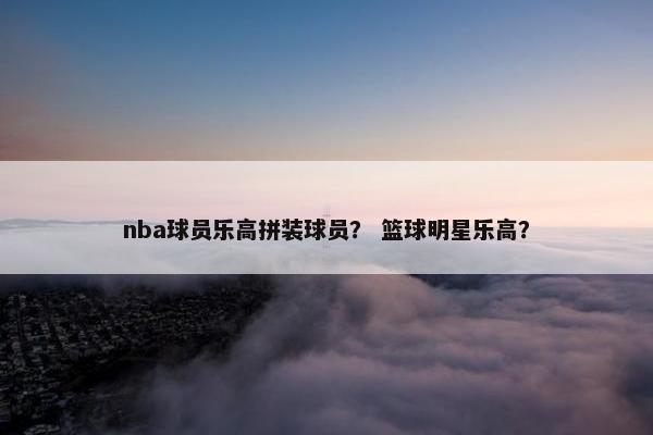 nba球员乐高拼装球员？ 篮球明星乐高？