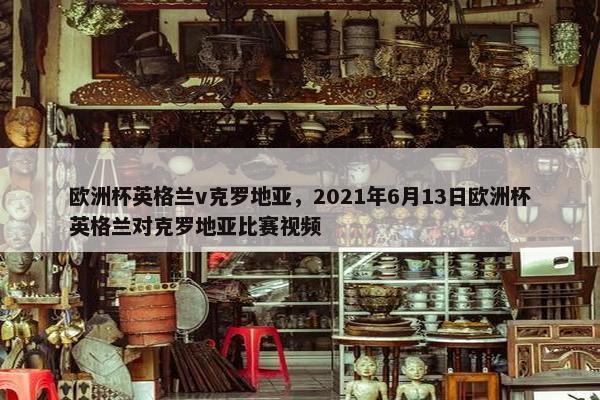 欧洲杯英格兰v克罗地亚，2021年6月13日欧洲杯英格兰对克罗地亚比赛视频