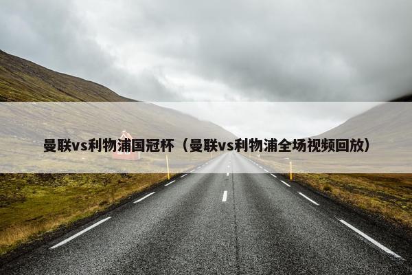 曼联vs利物浦国冠杯（曼联vs利物浦全场视频回放）