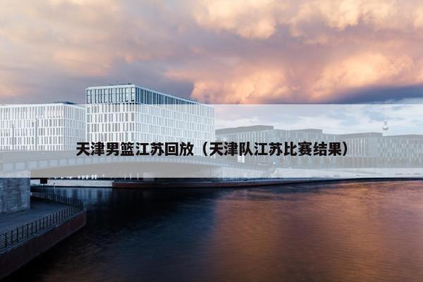 天津男篮江苏回放（天津队江苏比赛结果）