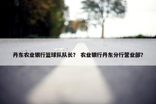 丹东农业银行篮球队队长？ 农业银行丹东分行营业部？