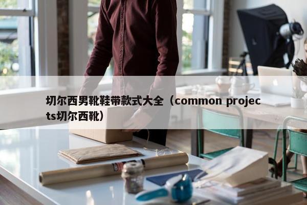 切尔西男靴鞋带款式大全（common projects切尔西靴）