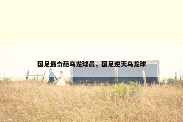 国足最奇葩乌龙球员，国足逆天乌龙球
