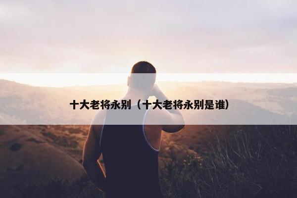 十大老将永别（十大老将永别是谁）