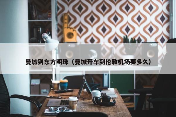 曼城到东方明珠（曼城开车到伦敦机场要多久）