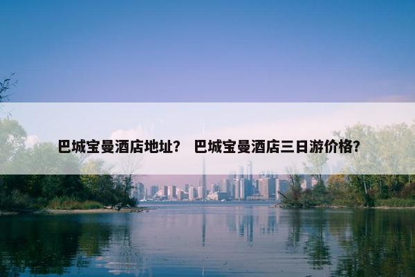 巴城宝曼酒店地址？ 巴城宝曼酒店三日游价格？