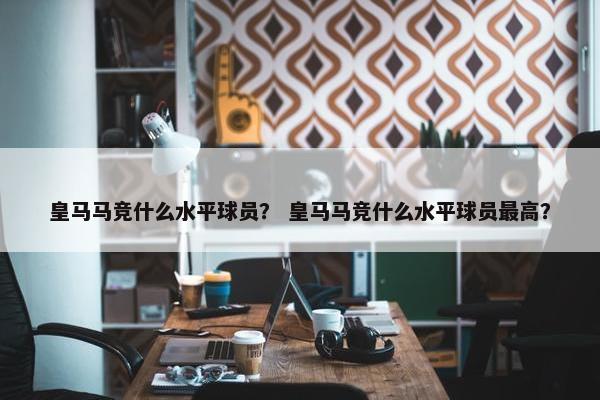 皇马马竞什么水平球员？ 皇马马竞什么水平球员最高？