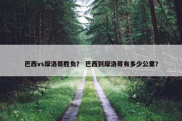 巴西vs摩洛哥胜负？ 巴西到摩洛哥有多少公里？