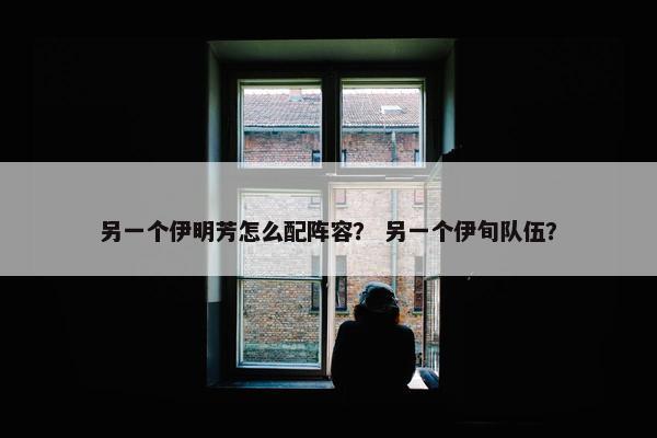 另一个伊明芳怎么配阵容？ 另一个伊旬队伍？