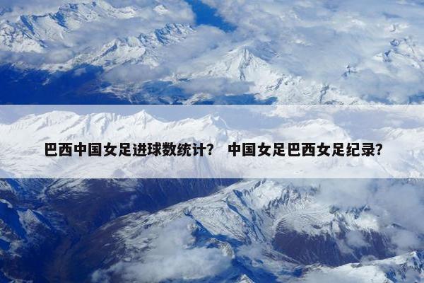 巴西中国女足进球数统计？ 中国女足巴西女足纪录？