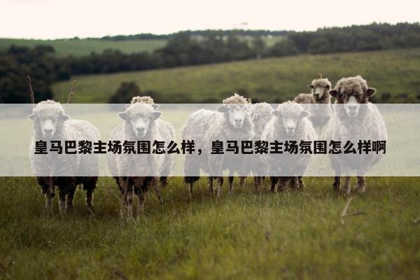 皇马巴黎主场氛围怎么样，皇马巴黎主场氛围怎么样啊
