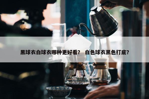 黑球衣白球衣哪种更好看？ 白色球衣黑色打底？