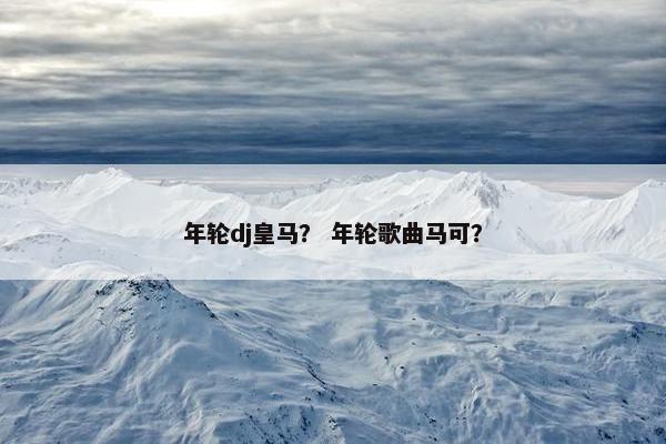 年轮dj皇马？ 年轮歌曲马可？
