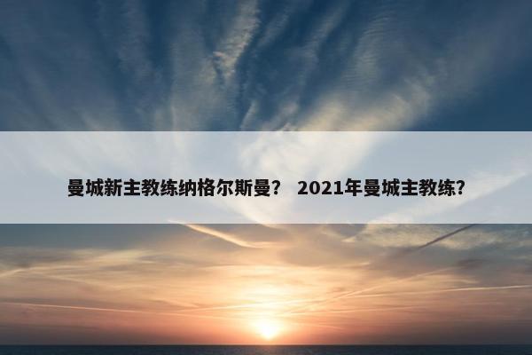 曼城新主教练纳格尔斯曼？ 2021年曼城主教练？
