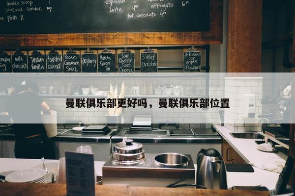 曼联俱乐部更好吗，曼联俱乐部位置