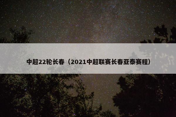 中超22轮长春（2021中超联赛长春亚泰赛程）