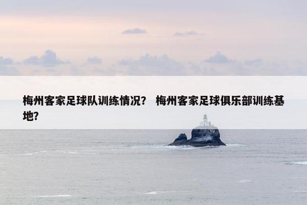梅州客家足球队训练情况？ 梅州客家足球俱乐部训练基地？