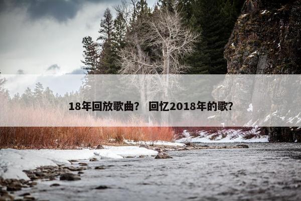 18年回放歌曲？ 回忆2018年的歌？