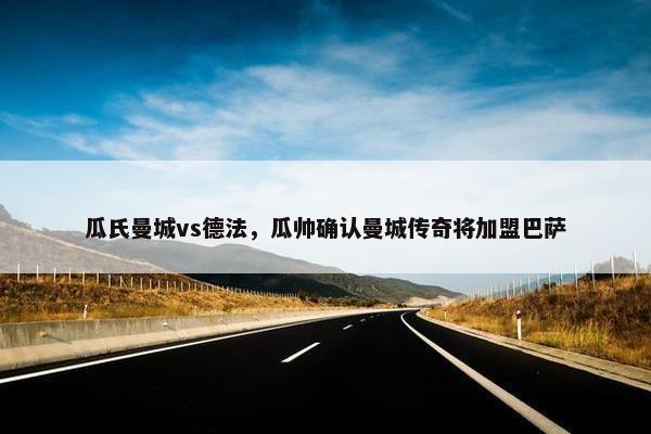瓜氏曼城vs德法，瓜帅确认曼城传奇将加盟巴萨