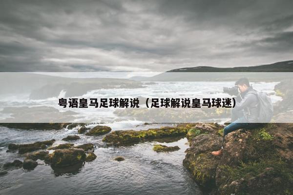 粤语皇马足球解说（足球解说皇马球迷）