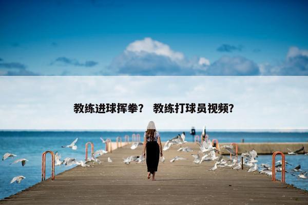 教练进球挥拳？ 教练打球员视频？