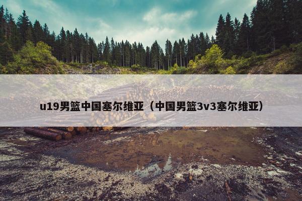 u19男篮中国塞尔维亚（中国男篮3v3塞尔维亚）