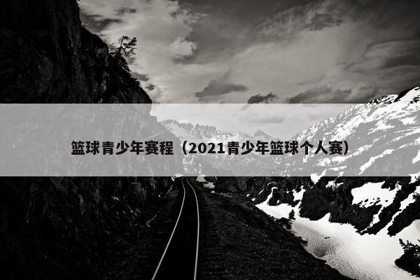 篮球青少年赛程（2021青少年篮球个人赛）