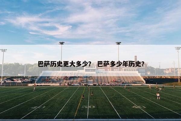 巴萨历史更大多少？ 巴萨多少年历史？