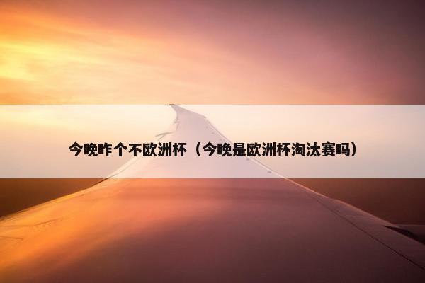 今晚咋个不欧洲杯（今晚是欧洲杯淘汰赛吗）