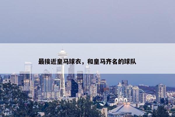 最接近皇马球衣，和皇马齐名的球队